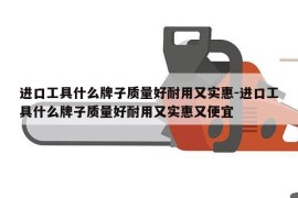 进口工具什么牌子质量好耐用又实惠-进口工具什么牌子质量好耐用又实惠又便宜
