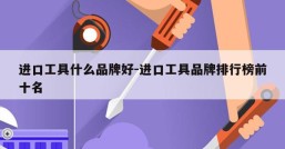 进口工具什么品牌好-进口工具品牌排行榜前十名