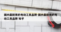 国内最耐用的电动工具品牌-国内最耐用的电动工具品牌 知乎