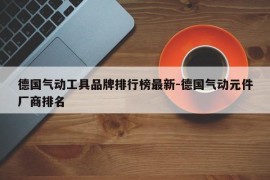 德国气动工具品牌排行榜最新-德国气动元件厂商排名