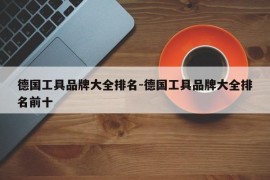 德国工具品牌大全排名-德国工具品牌大全排名前十