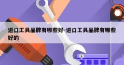 进口工具品牌有哪些好-进口工具品牌有哪些好的