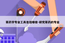 草药学专业工具包括哪些-研究草药的专业