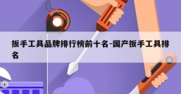 扳手工具品牌排行榜前十名-国产扳手工具排名