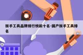 扳手工具品牌排行榜前十名-国产扳手工具排名