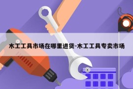 木工工具市场在哪里进货-木工工具专卖市场