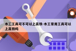 木工工具可不可以上高铁-木工常用工具可以上高铁吗