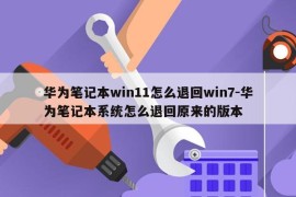 华为笔记本win11怎么退回win7-华为笔记本系统怎么退回原来的版本