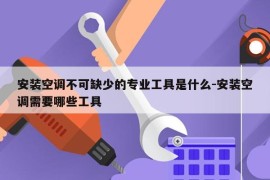 安装空调不可缺少的专业工具是什么-安装空调需要哪些工具