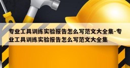 专业工具训练实验报告怎么写范文大全集-专业工具训练实验报告怎么写范文大全集