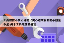 工具理性不关心目的只关心达成目的的手段是不是-关于工具理性的名言