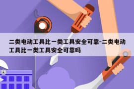 二类电动工具比一类工具安全可靠-二类电动工具比一类工具安全可靠吗