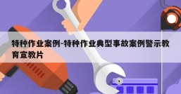 特种作业案例-特种作业典型事故案例警示教育宣教片