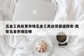 五金工具批发市场五金工具进货渠道西安-西安五金市场在哪