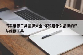 汽车维修工具品牌大全-你知道什么品牌的汽车维修工具