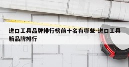 进口工具品牌排行榜前十名有哪些-进口工具箱品牌排行