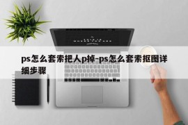 ps怎么套索把人p掉-ps怎么套索抠图详细步骤