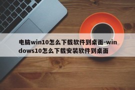 电脑win10怎么下载软件到桌面-windows10怎么下载安装软件到桌面