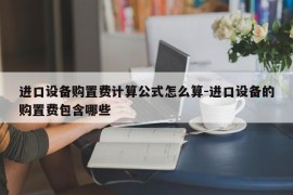 进口设备购置费计算公式怎么算-进口设备的购置费包含哪些
