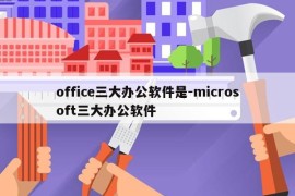 office三大办公软件是-microsoft三大办公软件