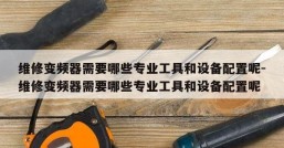 维修变频器需要哪些专业工具和设备配置呢-维修变频器需要哪些专业工具和设备配置呢