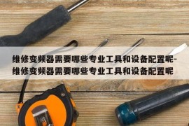 维修变频器需要哪些专业工具和设备配置呢-维修变频器需要哪些专业工具和设备配置呢