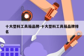 十大塑料工具箱品牌-十大塑料工具箱品牌排名