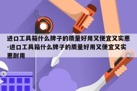 进口工具箱什么牌子的质量好用又便宜又实惠-进口工具箱什么牌子的质量好用又便宜又实惠耐用