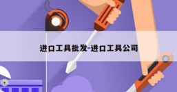 进口工具批发-进口工具公司