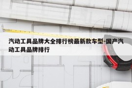 汽动工具品牌大全排行榜最新款车型-国产汽动工具品牌排行