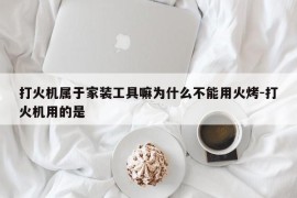 打火机属于家装工具嘛为什么不能用火烤-打火机用的是