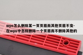 wps怎么删除某一页页眉而其他页眉不变-在wps中怎样删除一个页眉而不删除其他的