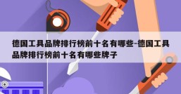 德国工具品牌排行榜前十名有哪些-德国工具品牌排行榜前十名有哪些牌子