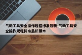 气动工具安全操作规程标准最新-气动工具安全操作规程标准最新版本