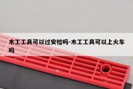 木工工具可以过安检吗-木工工具可以上火车吗