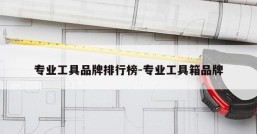 专业工具品牌排行榜-专业工具箱品牌
