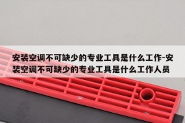 安装空调不可缺少的专业工具是什么工作-安装空调不可缺少的专业工具是什么工作人员