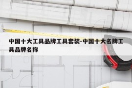 中国十大工具品牌工具套装-中国十大名牌工具品牌名称