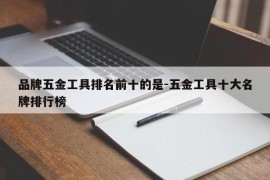 品牌五金工具排名前十的是-五金工具十大名牌排行榜