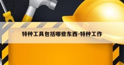 特种工具包括哪些东西-特种工作