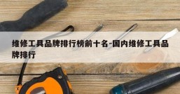 维修工具品牌排行榜前十名-国内维修工具品牌排行