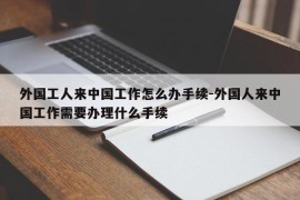 外国工人来中国工作怎么办手续-外国人来中国工作需要办理什么手续