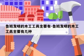 鲁班发明的木工工具主要有-鲁班发明的木工工具主要有几种