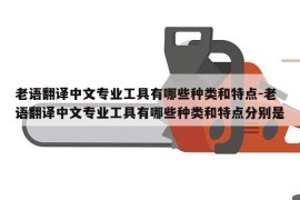 老语翻译中文专业工具有哪些种类和特点-老语翻译中文专业工具有哪些种类和特点分别是