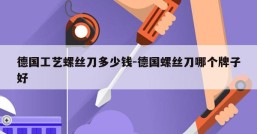 德国工艺螺丝刀多少钱-德国螺丝刀哪个牌子好