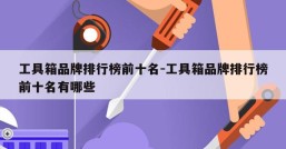 工具箱品牌排行榜前十名-工具箱品牌排行榜前十名有哪些