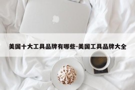 美国十大工具品牌有哪些-美国工具品牌大全