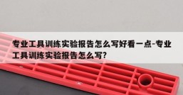 专业工具训练实验报告怎么写好看一点-专业工具训练实验报告怎么写?