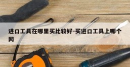 进口工具在哪里买比较好-买进口工具上哪个网