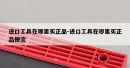 进口工具在哪里买正品-进口工具在哪里买正品便宜